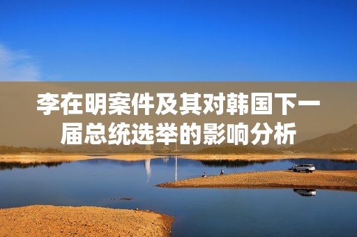 李在明案件及其对韩国下一届总统选举的影响分析