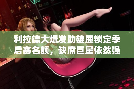 利拉德大爆发助雄鹿锁定季后赛名额，缺席巨星依然强势表现