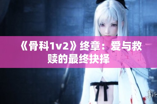 《骨科1v2》终章：爱与救赎的最终抉择