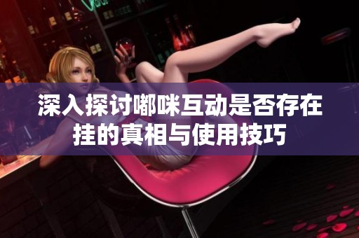 深入探讨嘟咪互动是否存在挂的真相与使用技巧