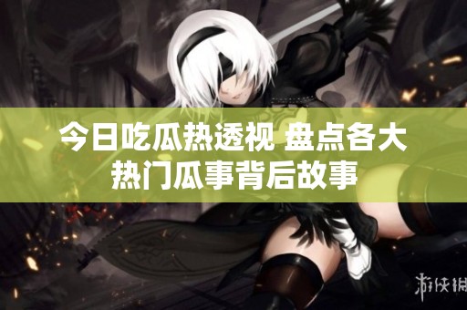 今日吃瓜热透视 盘点各大热门瓜事背后故事