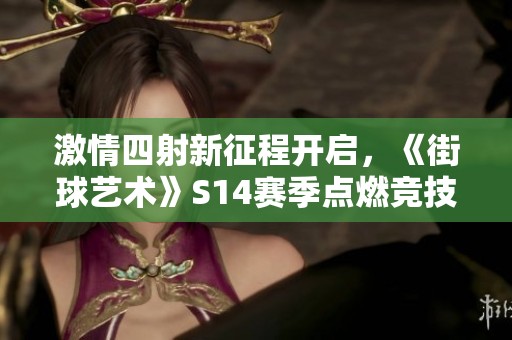 激情四射新征程开启，《街球艺术》S14赛季点燃竞技热潮！
