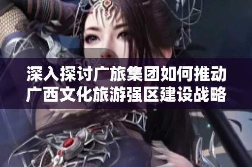 深入探讨广旅集团如何推动广西文化旅游强区建设战略分析