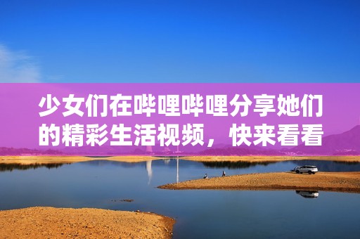 少女们在哔哩哔哩分享她们的精彩生活视频，快来看看吧