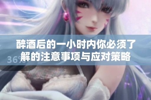 醉酒后的一小时内你必须了解的注意事项与应对策略