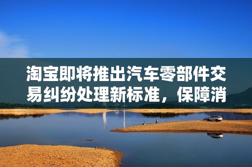 淘宝即将推出汽车零部件交易纠纷处理新标准，保障消费者权益