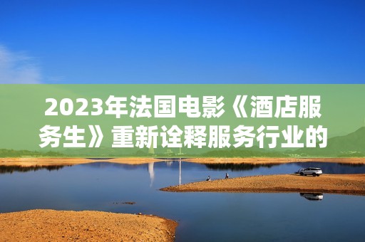2023年法国电影《酒店服务生》重新诠释服务行业的温情与挑战