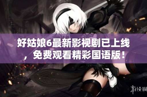 好姑娘6最新影视剧已上线，免费观看精彩国语版！