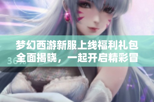 梦幻西游新服上线福利礼包全面揭晓，一起开启精彩冒险旅程！