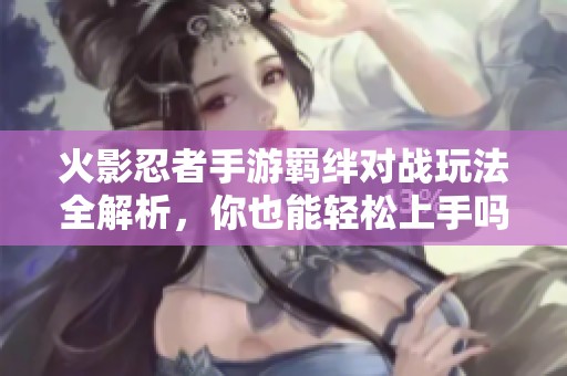 火影忍者手游羁绊对战玩法全解析，你也能轻松上手吗