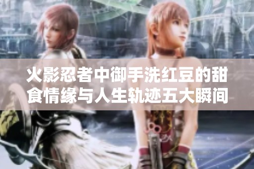 火影忍者中御手洗红豆的甜食情缘与人生轨迹五大瞬间解析
