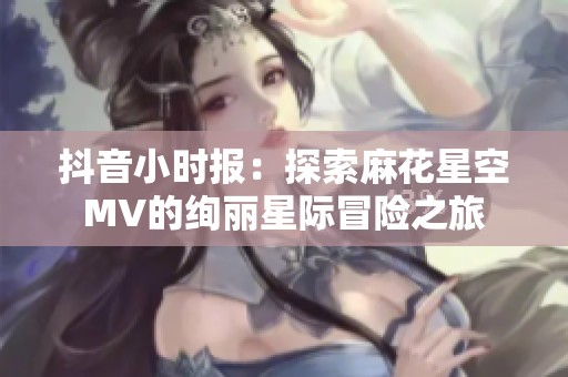 抖音小时报：探索麻花星空MV的绚丽星际冒险之旅