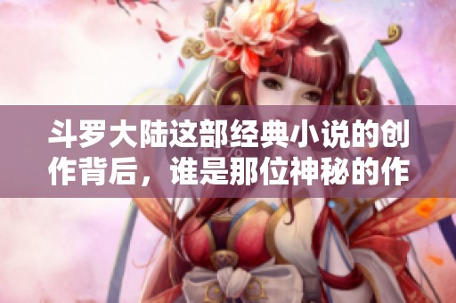 斗罗大陆这部经典小说的创作背后，谁是那位神秘的作者呢