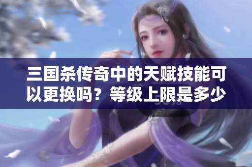 三国杀传奇中的天赋技能可以更换吗？等级上限是多少呢