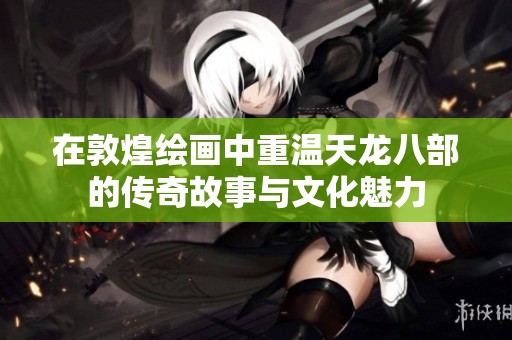 在敦煌绘画中重温天龙八部的传奇故事与文化魅力