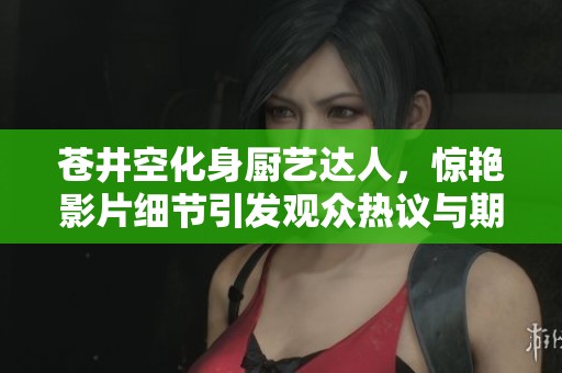 苍井空化身厨艺达人，惊艳影片细节引发观众热议与期待