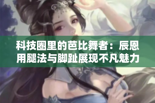 科技圈里的芭比舞者：辰恩用腿法与脚趾展现不凡魅力