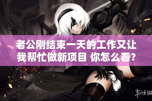 老公刚结束一天的工作又让我帮忙做新项目 你怎么看？