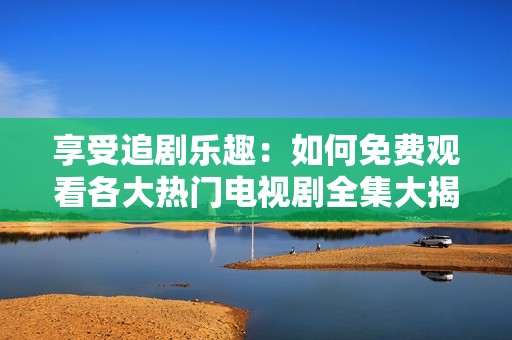 享受追剧乐趣：如何免费观看各大热门电视剧全集大揭秘