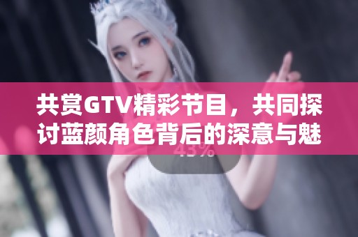 共赏GTV精彩节目，共同探讨蓝颜角色背后的深意与魅力
