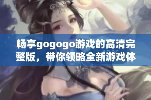 畅享gogogo游戏的高清完整版，带你领略全新游戏体验与精彩内容