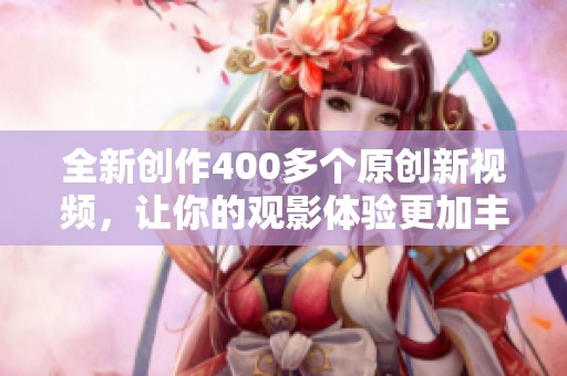 全新创作400多个原创新视频，让你的观影体验更加丰富多彩