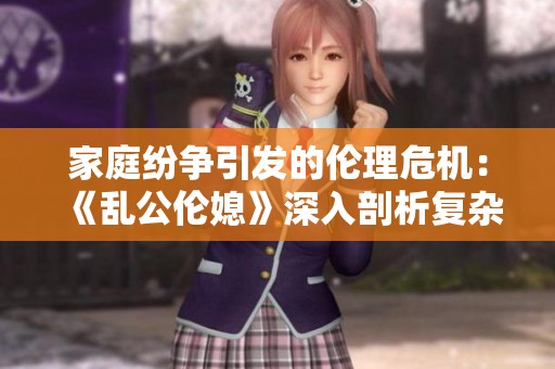 家庭纷争引发的伦理危机：《乱公伦媳》深入剖析复杂关系