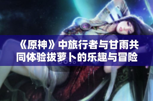 《原神》中旅行者与甘雨共同体验拔萝卜的乐趣与冒险