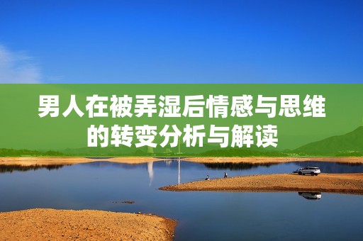 男人在被弄湿后情感与思维的转变分析与解读