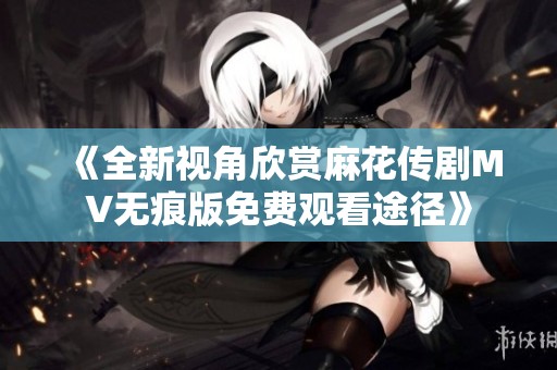 《全新视角欣赏麻花传剧MV无痕版免费观看途径》