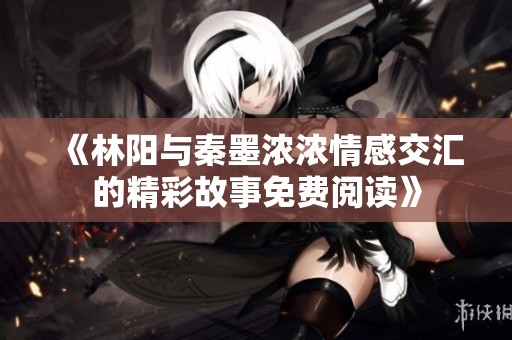 《林阳与秦墨浓浓情感交汇的精彩故事免费阅读》