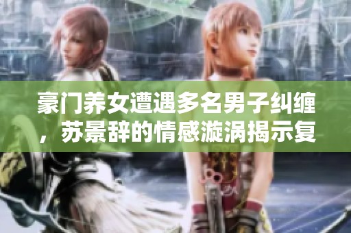 豪门养女遭遇多名男子纠缠，苏景辞的情感漩涡揭示复杂纠葛