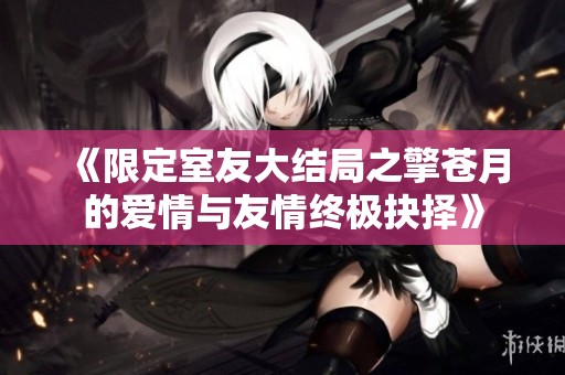 《限定室友大结局之擎苍月的爱情与友情终极抉择》