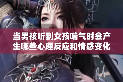 当男孩听到女孩喘气时会产生哪些心理反应和情感变化