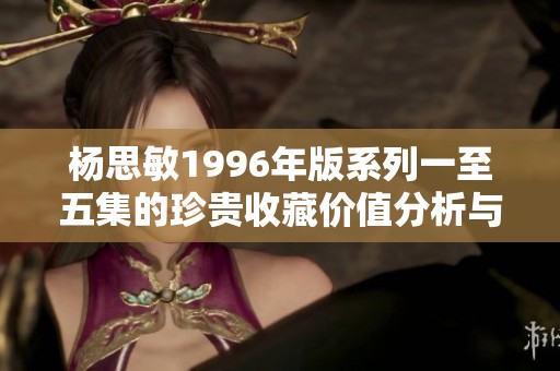 杨思敏1996年版系列一至五集的珍贵收藏价值分析与评估
