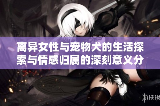 离异女性与宠物犬的生活探索与情感归属的深刻意义分析