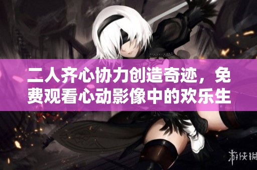 二人齐心协力创造奇迹，免费观看心动影像中的欢乐生活纪实