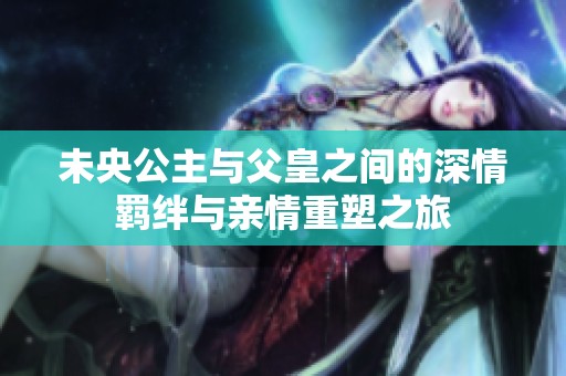 未央公主与父皇之间的深情羁绊与亲情重塑之旅