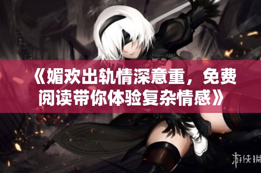 《媚欢出轨情深意重，免费阅读带你体验复杂情感》