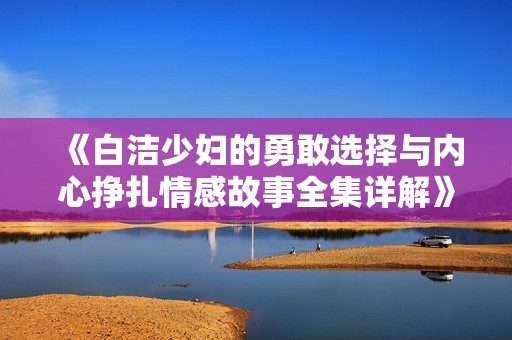 《白洁少妇的勇敢选择与内心挣扎情感故事全集详解》