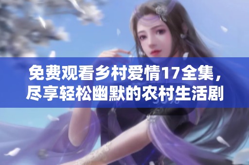 免费观看乡村爱情17全集，尽享轻松幽默的农村生活剧篇章