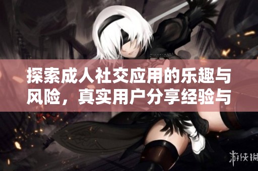 探索成人社交应用的乐趣与风险，真实用户分享经验与观点