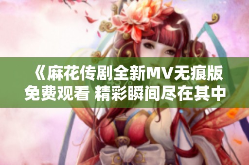 《麻花传剧全新MV无痕版免费观看 精彩瞬间尽在其中》