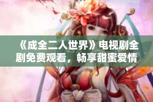 《成全二人世界》电视剧全剧免费观看，畅享甜蜜爱情故事的温馨体验
