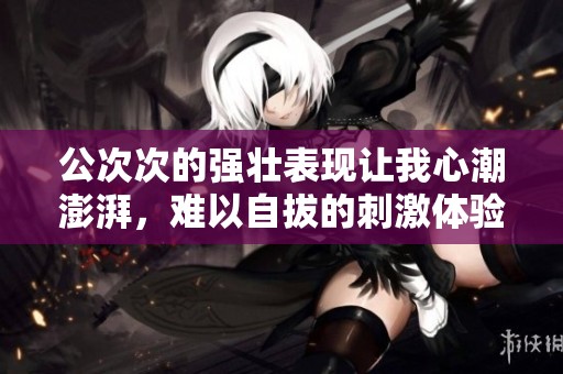 公次次的强壮表现让我心潮澎湃，难以自拔的刺激体验