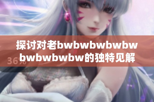 探讨对老bwbwbwbwbwbwbwbwbw的独特见解与全面评价分析