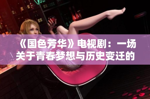 《国色芳华》电视剧：一场关于青春梦想与历史变迁的动人叙事