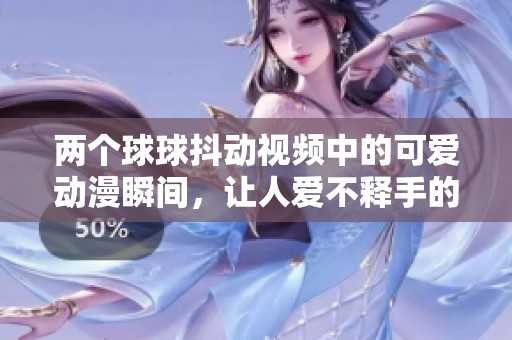 两个球球抖动视频中的可爱动漫瞬间，让人爱不释手的视觉体验