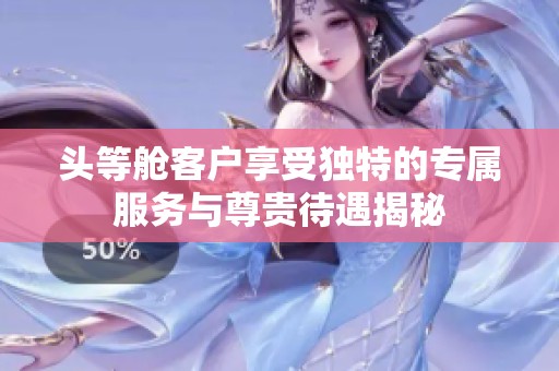 头等舱客户享受独特的专属服务与尊贵待遇揭秘