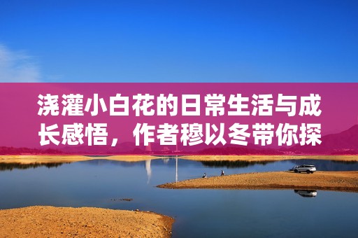 浇灌小白花的日常生活与成长感悟，作者穆以冬带你探秘花艺之美
